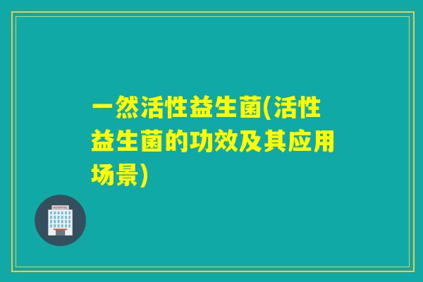 一然活性益生菌(活性益生菌的功效及其应用场景) 一然活性益生菌(活性益生菌的功效及其应用场景)