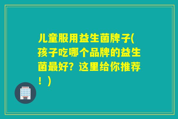 儿童服用益生菌牌子(孩子吃哪个品牌的益生菌好?这里给你推荐!) 儿童服用益生菌牌子(孩子吃哪个品牌的益生菌好?这里给你推荐!)