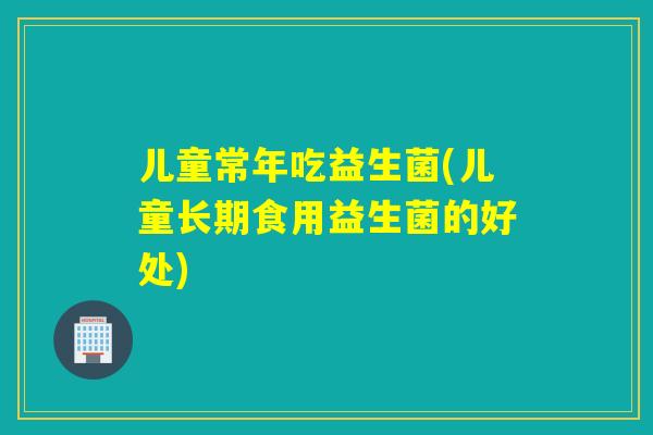 儿童常年吃益生菌(儿童长期食用益生菌的好处) 儿童常年吃益生菌(儿童长期食用益生菌的好处)