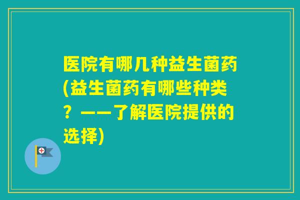 医院有哪几种益生菌药(益生菌药有哪些种类？——了解医院提供的选择)
