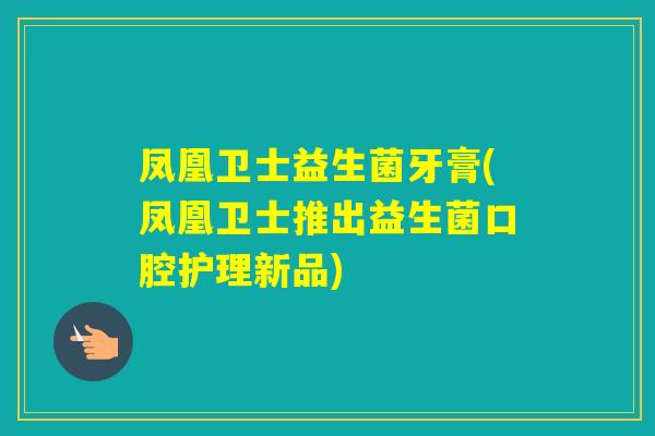 凤凰卫士益生菌牙膏(凤凰卫士推出益生菌口腔护理新品) 凤凰卫士益生菌牙膏(凤凰卫士推出益生菌口腔护理新品)