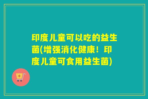 印度儿童可以吃的益生菌(增强消化健康!印度儿童可食用益生菌) 印度儿童可以吃的益生菌(增强消化健康!印度儿童可食用益生菌)