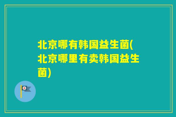 北京哪有韩国益生菌(北京哪里有卖韩国益生菌)