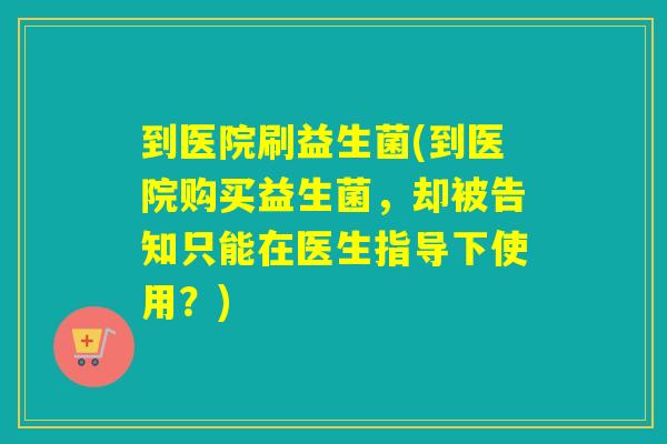 到医院刷益生菌(到医院购买益生菌，却被告知只能在医生指导下使用？)