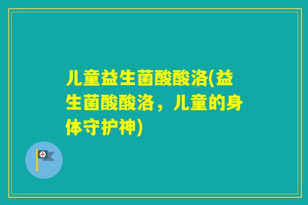 儿童益生菌酸酸洛(益生菌酸酸洛，儿童的身体守护神)