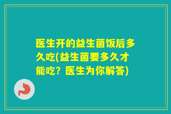 医生开的益生菌饭后多久吃(益生菌要多久才能吃?医生为你解答) 医生开的益生菌饭后多久吃(益生菌要多久才能吃?医生为你解答)