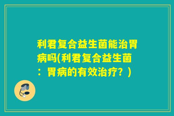 利君复合益生菌能胃吗(利君复合益生菌：胃的有效？)