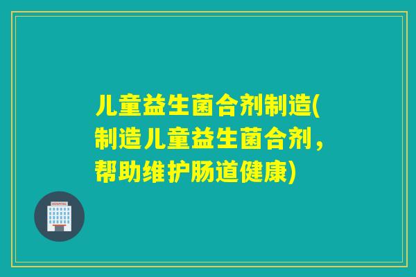儿童益生菌合剂制造(制造儿童益生菌合剂，帮助维护肠道健康)