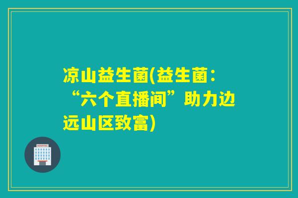 凉山益生菌(益生菌：“六个直播间”助力边远山区致富)