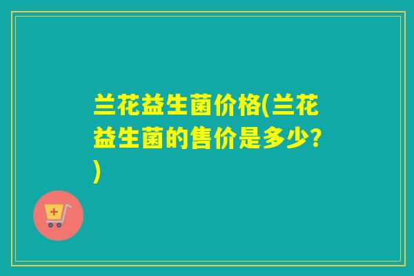 兰花益生菌价格(兰花益生菌的售价是多少?) 兰花益生菌价格(兰花益生菌的售价是多少?)