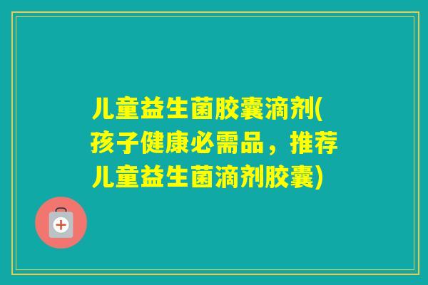 儿童益生菌胶囊滴剂(孩子健康必需品,推荐儿童益生菌滴剂胶囊) 儿童益生菌胶囊滴剂(孩子健康必需品,推荐儿童益生菌滴剂胶囊)