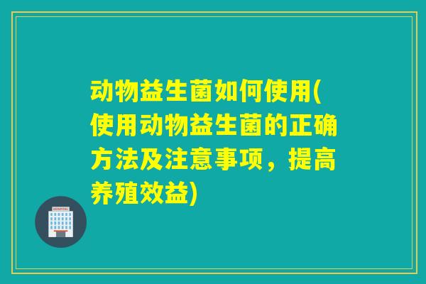 动物益生菌如何使用(使用动物益生菌的正确方法及注意事项,提高养殖效益) 动物益生菌如何使用(使用动物益生菌的正确方法及注意事项,提高养殖效益)