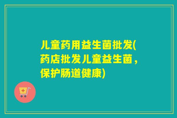 儿童药用益生菌批发(药店批发儿童益生菌,保护肠道健康) 儿童药用益生菌批发(药店批发儿童益生菌,保护肠道健康)