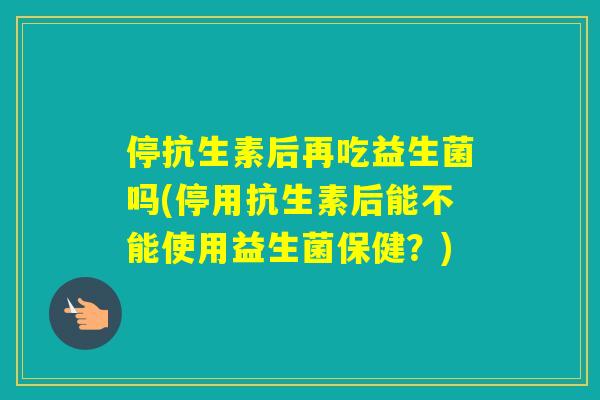 停抗生素后再吃益生菌吗(停用抗生素后能不能使用益生菌保健？)