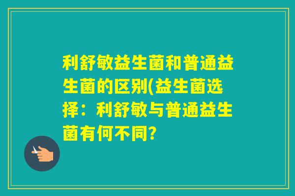 利舒敏益生菌和普通益生菌的区别(益生菌选择:利舒敏与普通益生菌有何不同? 利舒敏益生菌和普通益生菌的区别(益生菌选择:利舒敏与普通益生菌有何不同?