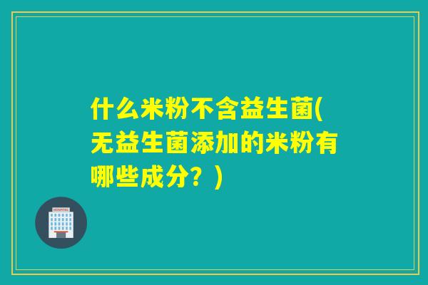 什么米粉不含益生菌(无益生菌添加的米粉有哪些成分？)