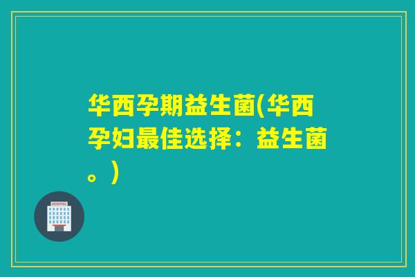 华西孕期益生菌(华西孕妇佳选择：益生菌。)