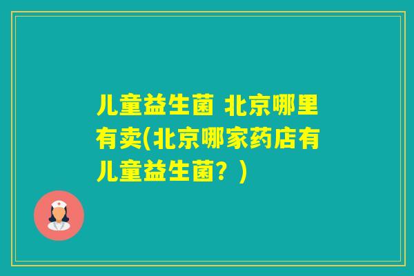 儿童益生菌 北京哪里有卖(北京哪家药店有儿童益生菌?) 儿童益生菌 北京哪里有卖(北京哪家药店有儿童益生菌?)