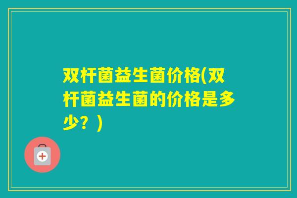 双杆菌益生菌价格(双杆菌益生菌的价格是多少?) 双杆菌益生菌价格(双杆菌益生菌的价格是多少?)