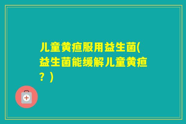 儿童黄疸服用益生菌(益生菌能缓解儿童黄疸?) 儿童黄疸服用益生菌(益生菌能缓解儿童黄疸?)