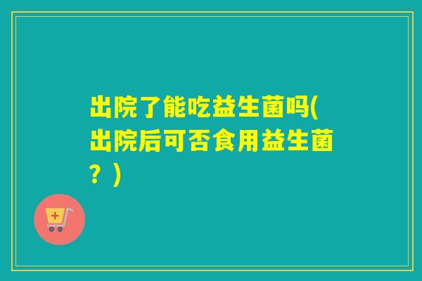 出院了能吃益生菌吗(出院后可否食用益生菌？)