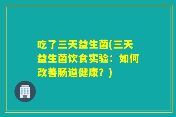 吃了三天益生菌(三天益生菌饮食实验:如何改善肠道健康?) 吃了三天益生菌(三天益生菌饮食实验:如何改善肠道健康?)