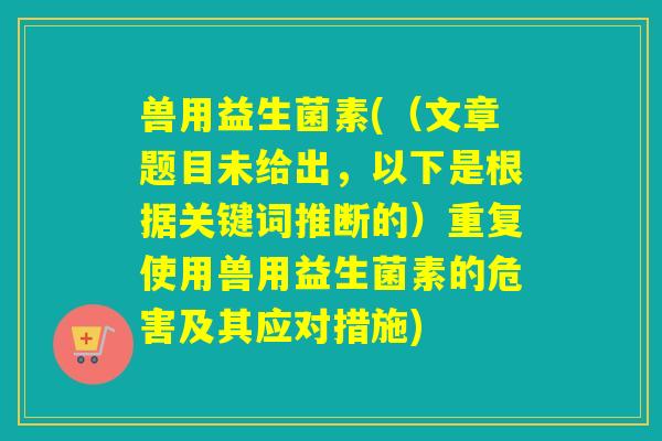 兽用益生菌素((文章题目未给出,以下是根据关键词推断的)重复使用兽用益生菌素的危害及其应对措施) 兽用益生菌素((文章题目未给出,以下是根据关键词推断的)重复使用兽用益生菌素的危害及其应对措施)