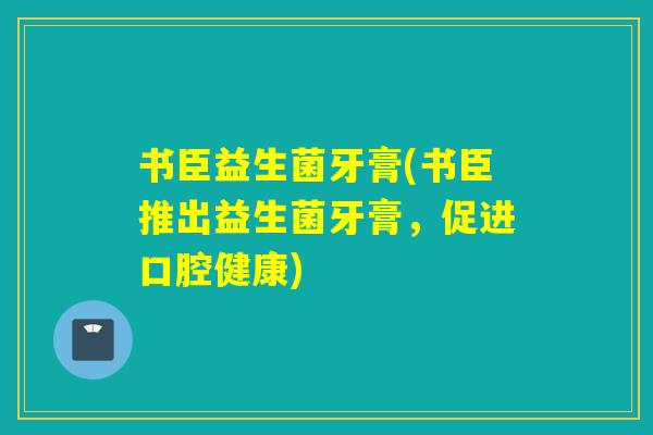 书臣益生菌牙膏(书臣推出益生菌牙膏,促进口腔健康) 书臣益生菌牙膏(书臣推出益生菌牙膏,促进口腔健康)