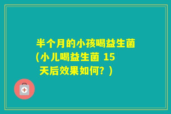 半个月的小孩喝益生菌(小儿喝益生菌 15 天后效果如何?) 半个月的小孩喝益生菌(小儿喝益生菌 15 天后效果如何?)