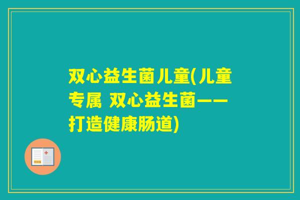 双心益生菌儿童(儿童专属 双心益生菌——打造健康肠道)