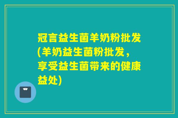 冠言益生菌羊奶粉批发(羊奶益生菌粉批发，享受益生菌带来的健康益处)