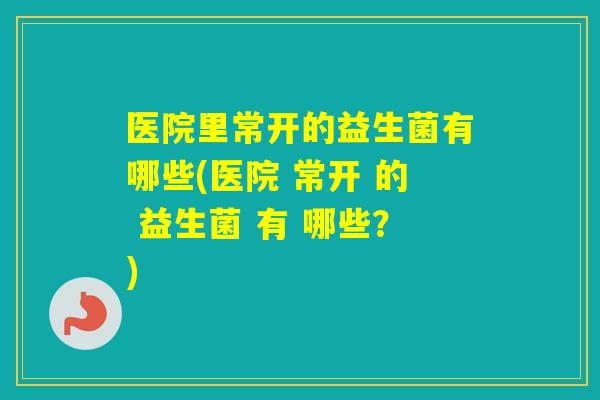 医院里常开的益生菌有哪些(医院 常开 的 益生菌 有 哪些？)
