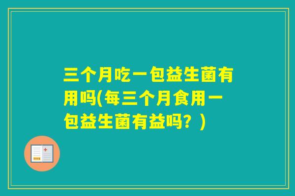 三个月吃一包益生菌有用吗(每三个月食用一包益生菌有益吗?) 三个月吃一包益生菌有用吗(每三个月食用一包益生菌有益吗?)