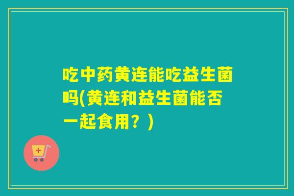 吃黄连能吃益生菌吗(黄连和益生菌能否一起食用？)