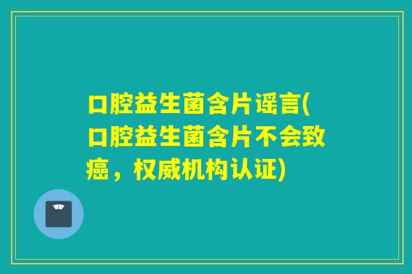 口腔益生菌含片谣言(口腔益生菌含片不会致，权威机构认证)