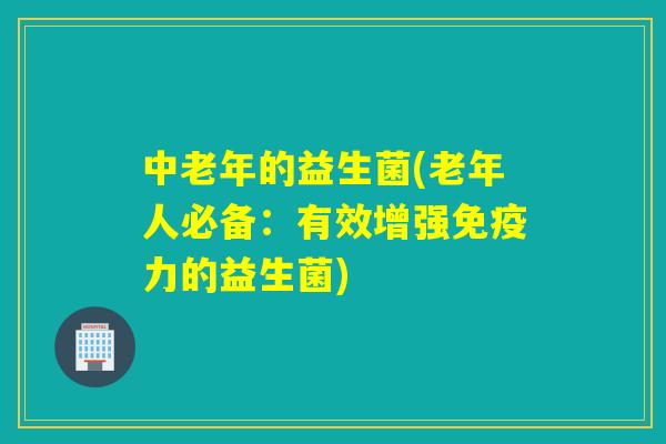 中老年的益生菌(老年人必备：有效增强力的益生菌)