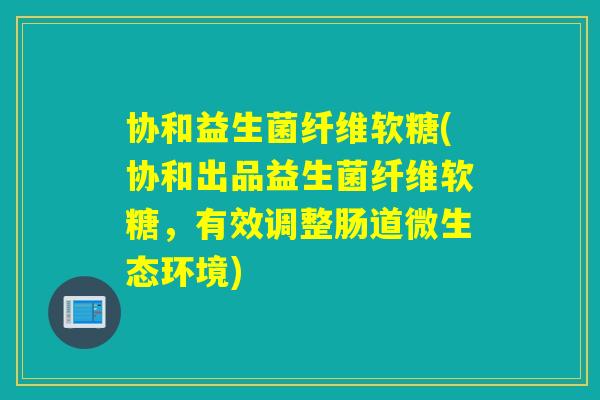 协和益生菌纤维软糖(协和出品益生菌纤维软糖，有效调整肠道微生态环境)
