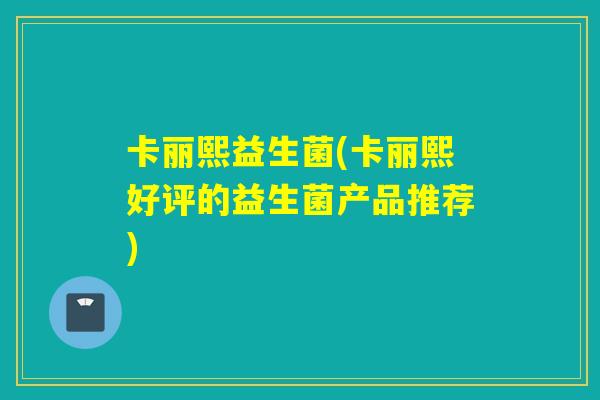 卡丽熙益生菌(卡丽熙好评的益生菌产品推荐)