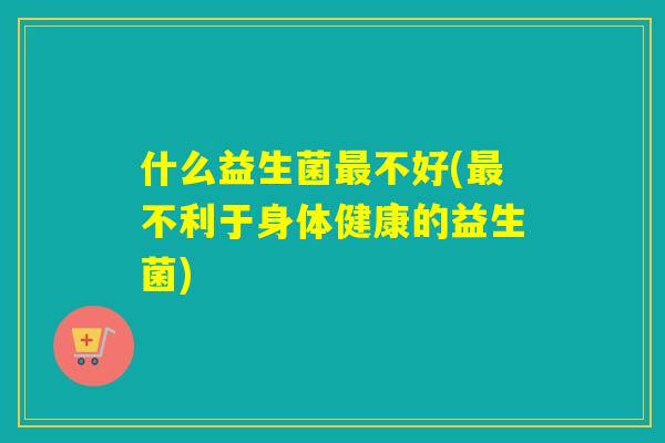 什么益生菌不好(不利于身体健康的益生菌) 什么益生菌不好(不利于身体健康的益生菌)