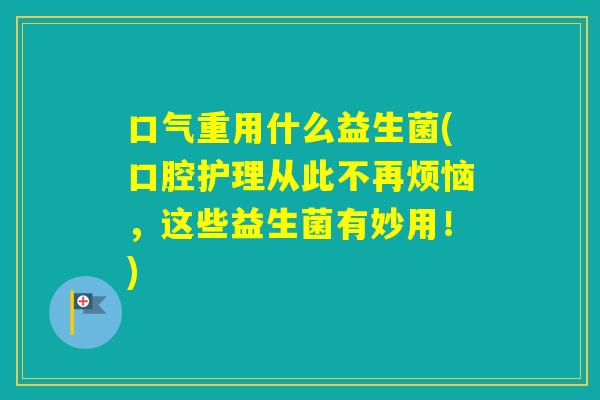 口气重用什么益生菌(口腔护理从此不再烦恼,这些益生菌有妙用!) 口气重用什么益生菌(口腔护理从此不再烦恼,这些益生菌有妙用!)