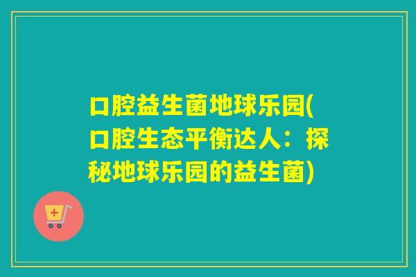 口腔益生菌地球乐园(口腔生态平衡达人:探秘地球乐园的益生菌) 口腔益生菌地球乐园(口腔生态平衡达人:探秘地球乐园的益生菌)