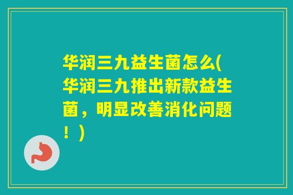 华润三九益生菌怎么(华润三九推出新款益生菌，明显改善消化问题！)