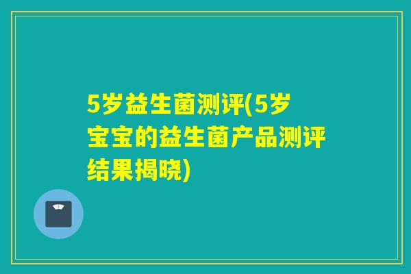 5岁益生菌测评(5岁宝宝的益生菌产品测评结果揭晓)