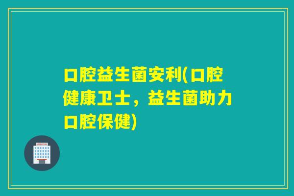 口腔益生菌安利(口腔健康卫士，益生菌助力口腔保健)