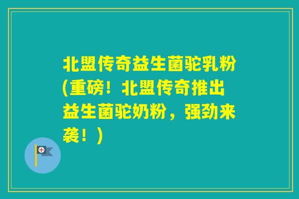 北盟传奇益生菌驼乳粉(重磅！北盟传奇推出益生菌驼奶粉，强劲来袭！)