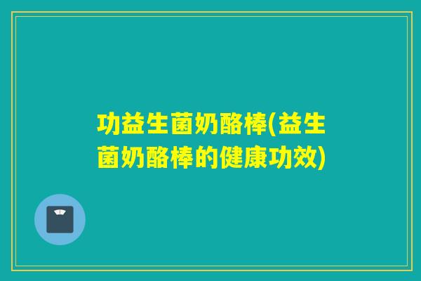 功益生菌奶酪棒(益生菌奶酪棒的健康功效)