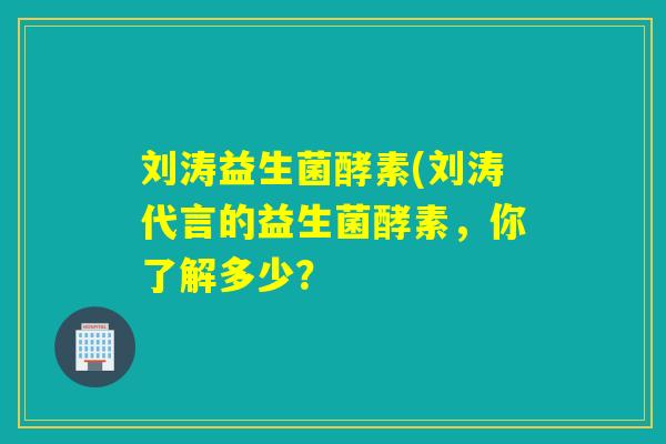 刘涛益生菌酵素(刘涛代言的益生菌酵素，你了解多少？