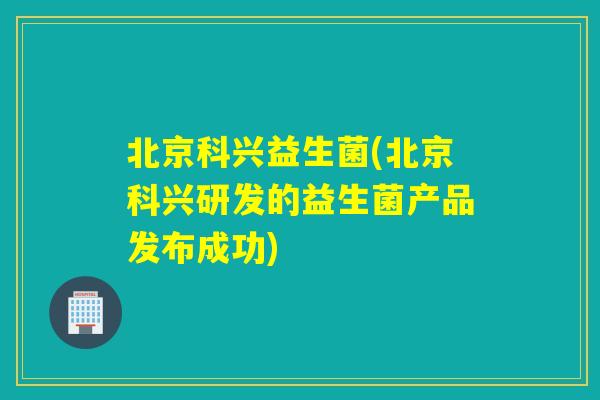 北京科兴益生菌(北京科兴研发的益生菌产品发布成功) 北京科兴益生菌(北京科兴研发的益生菌产品发布成功)