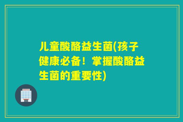 儿童酸酪益生菌(孩子健康必备！掌握酸酪益生菌的重要性)