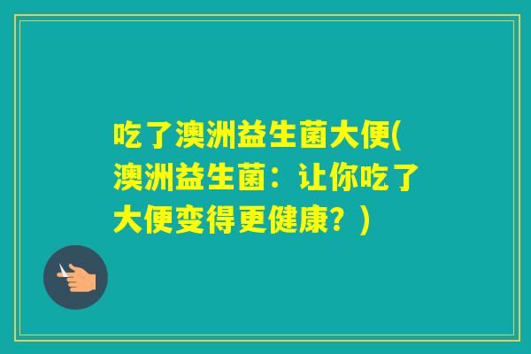 吃了澳洲益生菌大便(澳洲益生菌:让你吃了大便变得更健康?) 吃了澳洲益生菌大便(澳洲益生菌:让你吃了大便变得更健康?)